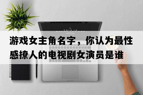 游戲女主角名字，你認(rèn)為最性感撩人的電視劇女演員是誰