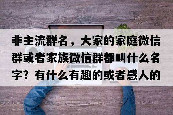 非主流群名，大家的家庭微信群或者家族微信群都叫什么名字？有什么有趣的或者感人的故事嗎
