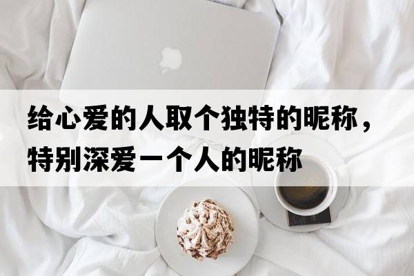 給心愛(ài)的人取個(gè)獨(dú)特的昵稱，特別深愛(ài)一個(gè)人的昵稱