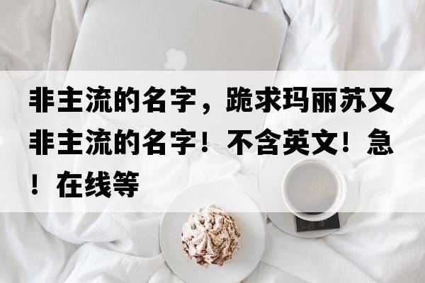 非主流的名字，跪求瑪麗蘇又非主流的名字！不含英文！急！在線等