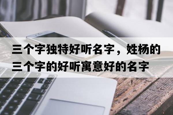 三個(gè)字獨(dú)特好聽(tīng)名字，姓楊的三個(gè)字的好聽(tīng)寓意好的名字