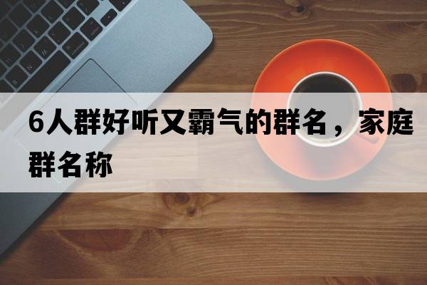 6人群好聽(tīng)又霸氣的群名，家庭群名稱