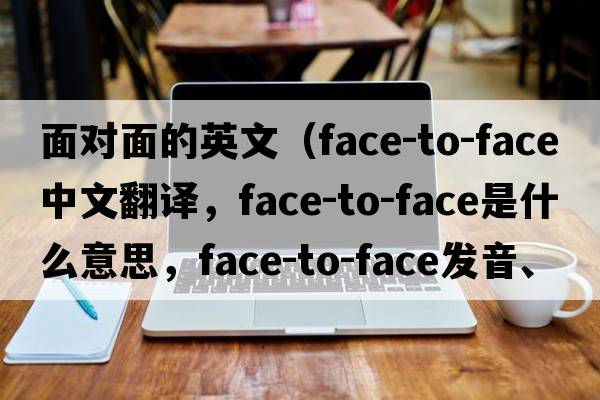 面對面的英文（face-to-face中文翻譯，face-to-face是什么意思，face-to-face發(fā)音、用法及例句）