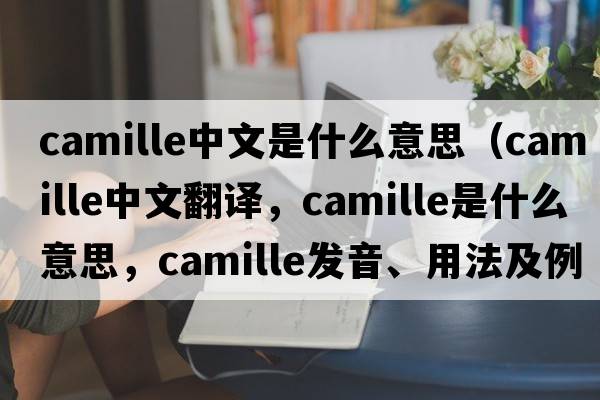 camille中文是什么意思（Camille中文翻譯，Camille是什么意思，Camille發(fā)音、用法及例句）