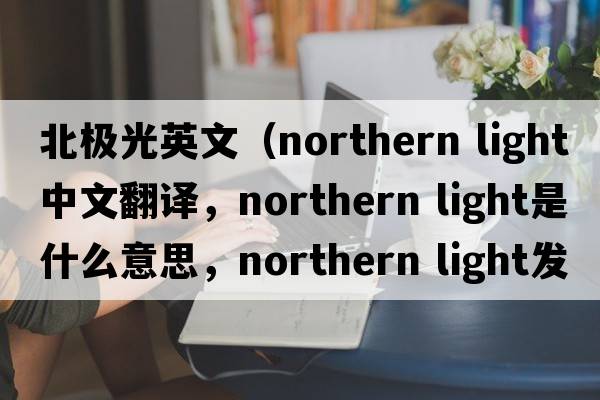 北極光英文（northern light中文翻譯，northern light是什么意思，northern light發(fā)音、用法及例句）