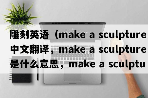 雕刻英語（make a sculpture中文翻譯，make a sculpture是什么意思，make a sculpture發(fā)音、用法及例句）
