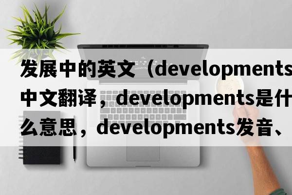 發(fā)展中的英文（developments中文翻譯，developments是什么意思，developments發(fā)音、用法及例句）