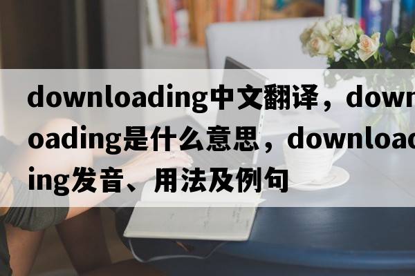 downloading中文翻譯，downloading是什么意思，downloading發(fā)音、用法及例句
