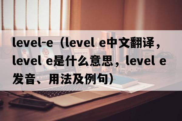 level-e（level e中文翻譯，level e是什么意思，level e發(fā)音、用法及例句）