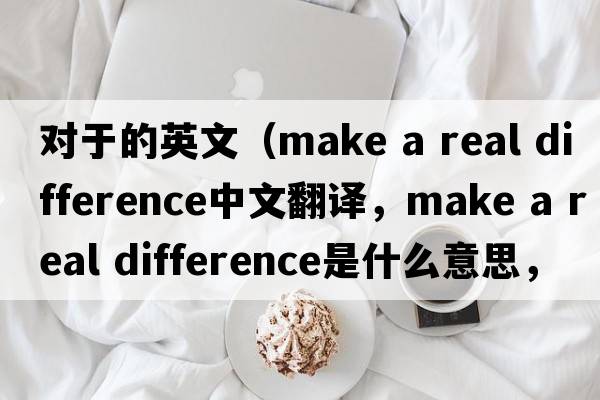 對(duì)于的英文（make a real difference中文翻譯，make a real difference是什么意思，make a real difference發(fā)音、用法及例句）