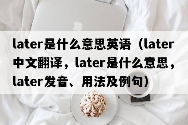 later是什么意思英語（later中文翻譯，later是什么意思，later發(fā)音、用法及例句）