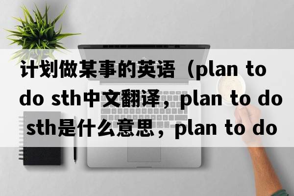 計(jì)劃做某事的英語(yǔ)（plan to do sth中文翻譯，plan to do sth是什么意思，plan to do sth發(fā)音、用法及例句）