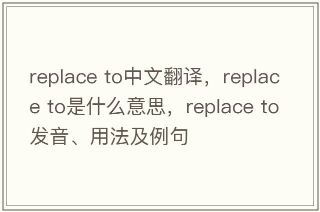 replace to中文翻譯，replace to是什么意思，replace to發(fā)音、用法及例句
