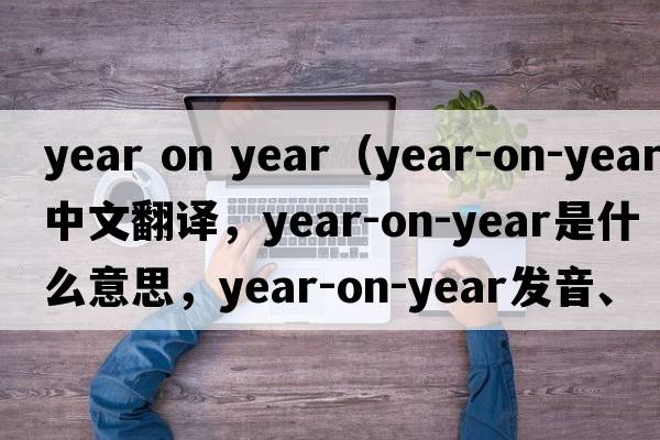 year on year（year-on-year中文翻譯，year-on-year是什么意思，year-on-year發(fā)音、用法及例句）