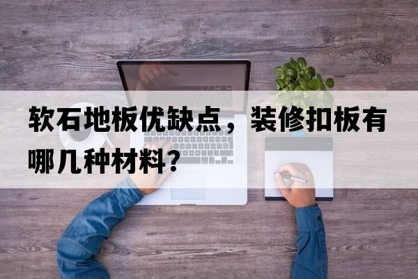 軟石地板優(yōu)缺點(diǎn)，裝修扣板有哪幾種材料？