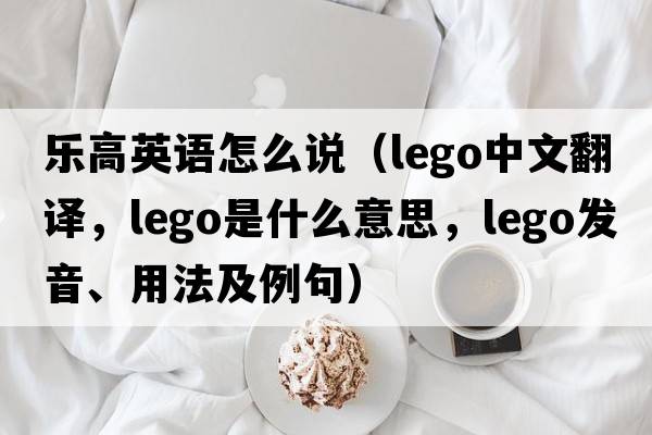 樂高英語怎么說（Lego中文翻譯，Lego是什么意思，Lego發(fā)音、用法及例句）