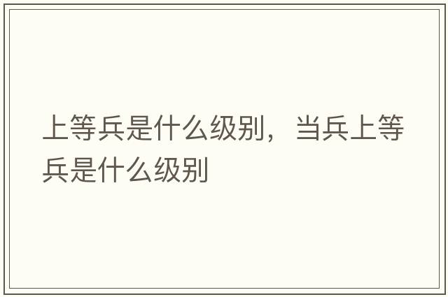 上等兵是什么級別，當(dāng)兵上等兵是什么級別