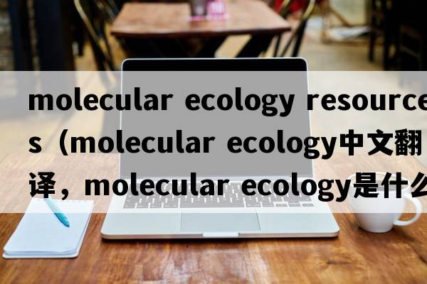 molecular ecology resources（molecular ecology中文翻譯，molecular ecology是什么意思，molecular ecology發(fā)音、用法及例句）