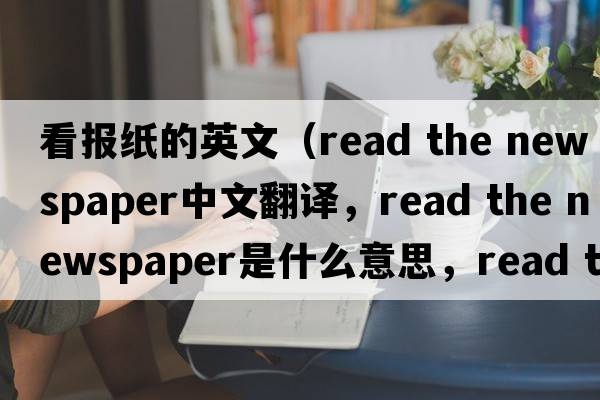 看報(bào)紙的英文（read the newspaper中文翻譯，read the newspaper是什么意思，read the newspaper發(fā)音、用法及例句）