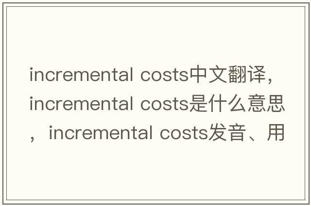 incremental costs中文翻譯，incremental costs是什么意思，incremental costs發(fā)音、用法及例句