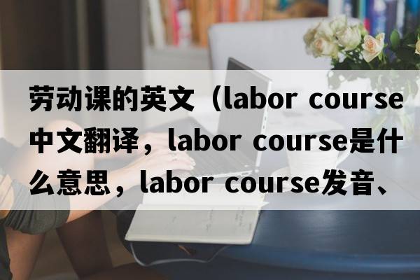 勞動課的英文（labor course中文翻譯，labor course是什么意思，labor course發(fā)音、用法及例句）