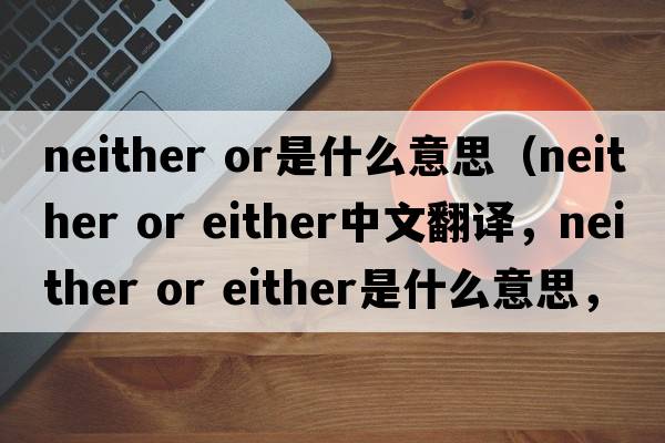 neither or是什么意思（neither or either中文翻譯，neither or either是什么意思，neither or either發(fā)音、用法及例句）
