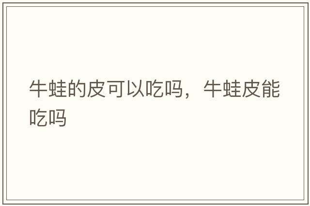 牛蛙的皮可以吃嗎，牛蛙皮能吃嗎
