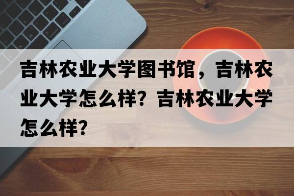 吉林農(nóng)業(yè)大學圖書館，吉林農(nóng)業(yè)大學怎么樣？吉林農(nóng)業(yè)大學怎么樣？