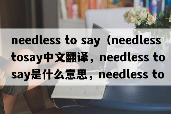 needless to say（needless tosay中文翻譯，needless tosay是什么意思，needless tosay發(fā)音、用法及例句）