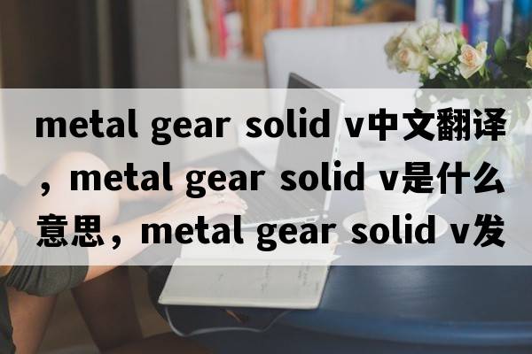 metal gear solid v中文翻譯，metal gear solid v是什么意思，metal gear solid v發(fā)音、用法及例句