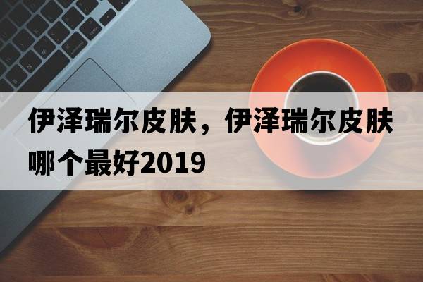 伊澤瑞爾皮膚，伊澤瑞爾皮膚哪個(gè)最好2019