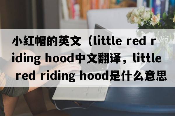 小紅帽的英文（little red riding hood中文翻譯，little red riding hood是什么意思，little red riding hood發(fā)音、用法及例句）