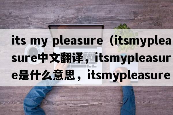 its my pleasure（itsmypleasure中文翻譯，itsmypleasure是什么意思，itsmypleasure發(fā)音、用法及例句）