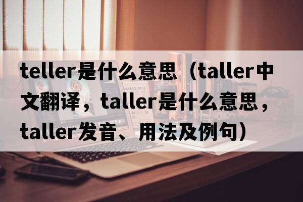 teller是什么意思（taller中文翻譯，taller是什么意思，taller發(fā)音、用法及例句）