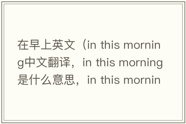 在早上英文（in this morning中文翻譯，in this morning是什么意思，in this morning發(fā)音、用法及例句）
