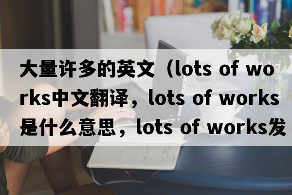 大量許多的英文（lots of works中文翻譯，lots of works是什么意思，lots of works發(fā)音、用法及例句）