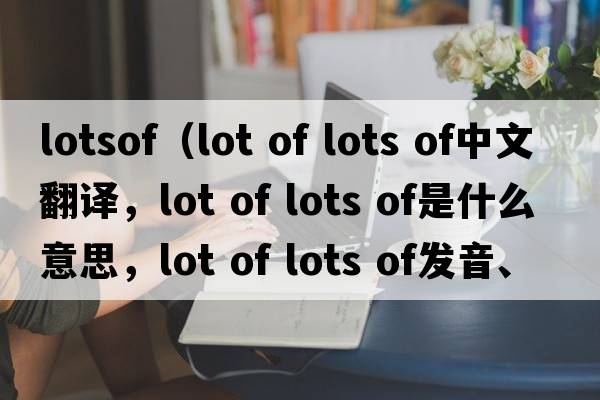 lotsof（lot of lots of中文翻譯，lot of lots of是什么意思，lot of lots of發(fā)音、用法及例句）