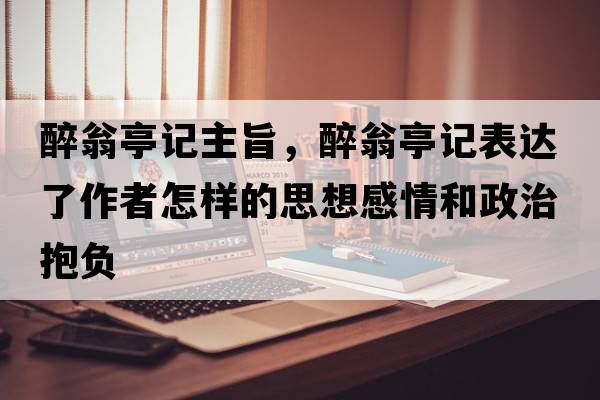醉翁亭記主旨，醉翁亭記表達(dá)了作者怎樣的思想感情和政治抱負(fù)