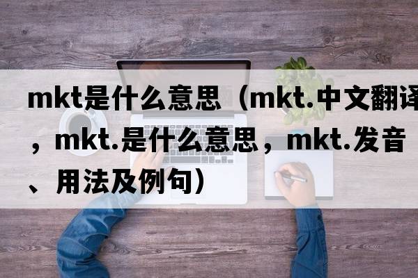mkt是什么意思（mkt.中文翻譯，mkt.是什么意思，mkt.發(fā)音、用法及例句）