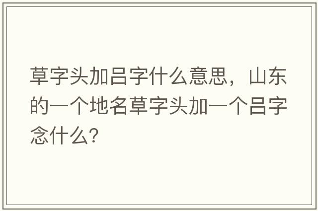 草字頭加呂字什么意思，山東的一個地名草字頭加一個呂字念什么？