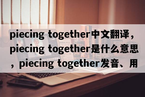 piecing together中文翻譯，piecing together是什么意思，piecing together發(fā)音、用法及例句