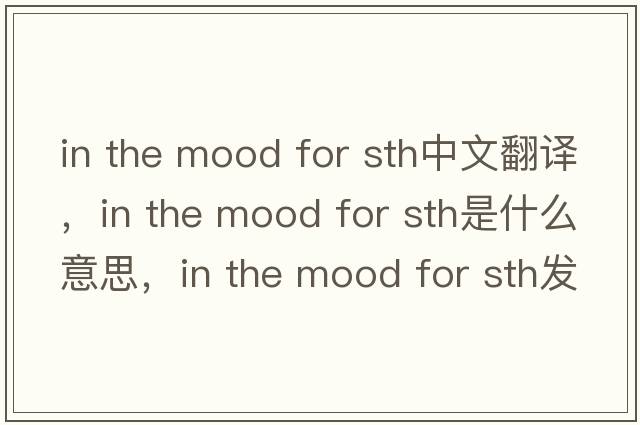 in the mood for sth中文翻譯，in the mood for sth是什么意思，in the mood for sth發(fā)音、用法及例句