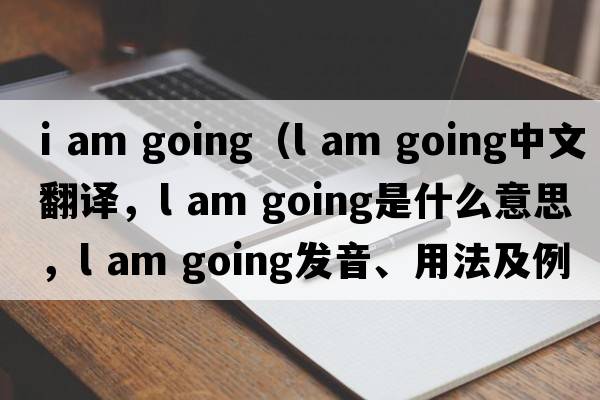 i am going（l am going中文翻譯，l am going是什么意思，l am going發(fā)音、用法及例句）