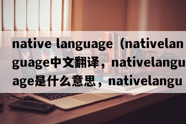 native language（nativelanguage中文翻譯，nativelanguage是什么意思，nativelanguage發(fā)音、用法及例句）