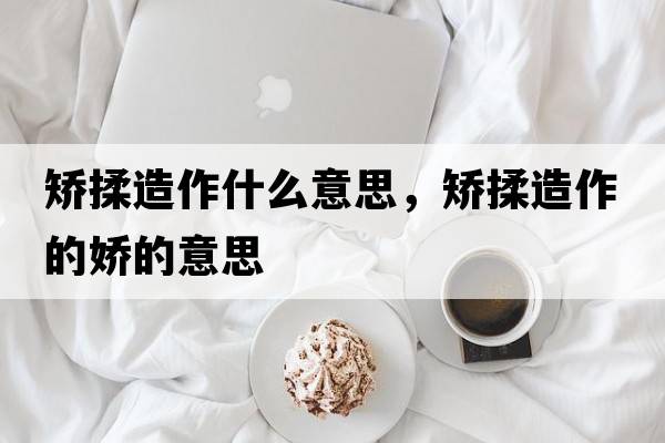 矯揉造作什么意思，矯揉造作的嬌的意思