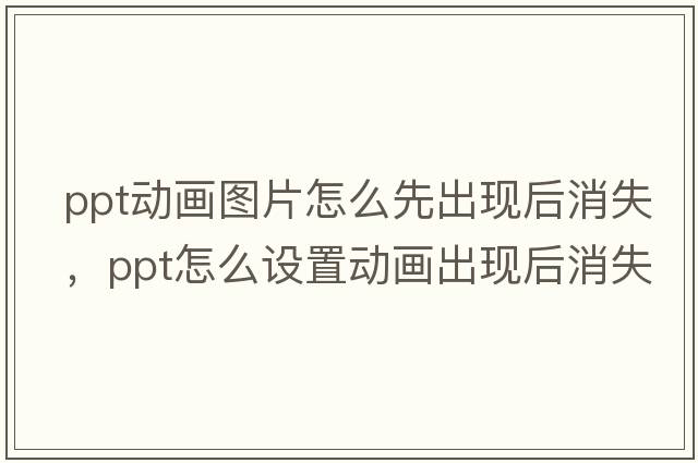 ppt動畫圖片怎么先出現(xiàn)后消失，ppt怎么設(shè)置動畫出現(xiàn)后消失