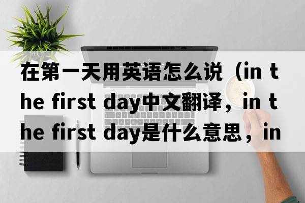 在第一天用英語(yǔ)怎么說（in the first day中文翻譯，in the first day是什么意思，in the first day發(fā)音、用法及例句）