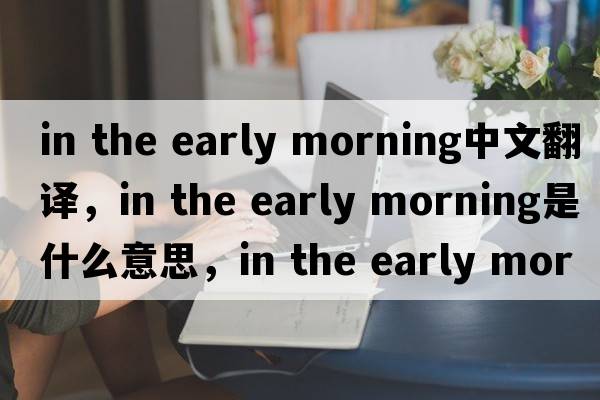 in the early morning中文翻譯，in the early morning是什么意思，in the early morning發(fā)音、用法及例句
