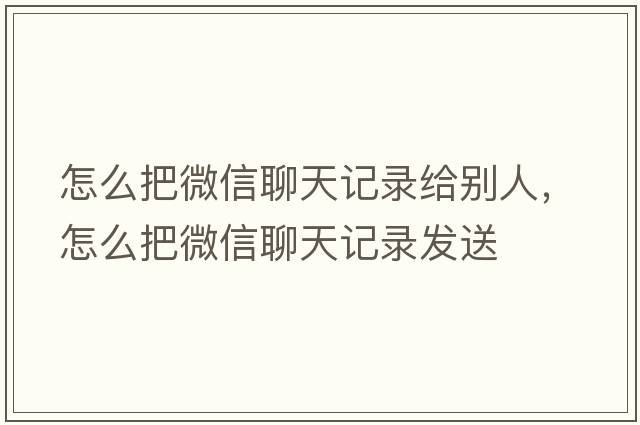 怎么把微信聊天記錄給別人，怎么把微信聊天記錄發(fā)送