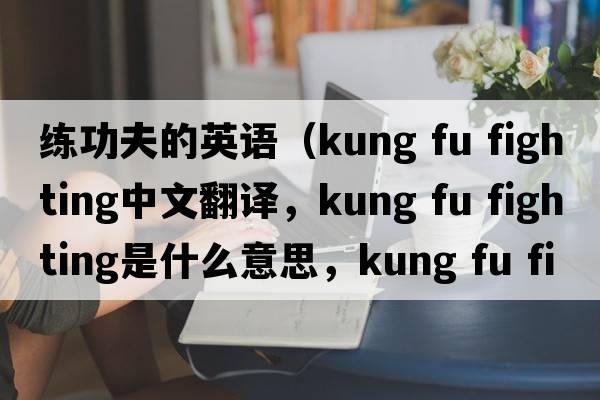 練功夫的英語（kung fu fighting中文翻譯，kung fu fighting是什么意思，kung fu fighting發(fā)音、用法及例句）